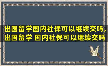 出国留学国内社保可以继续交吗,出国留学 国内社保可以继续交吗